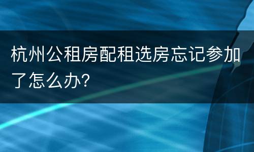 杭州公租房配租选房忘记参加了怎么办？