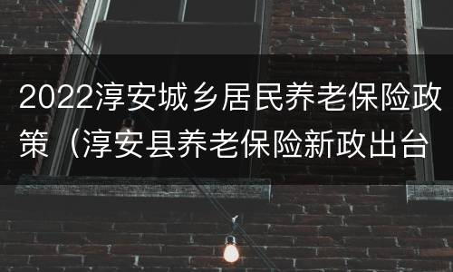 2022淳安城乡居民养老保险政策（淳安县养老保险新政出台）