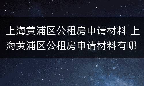 上海黄浦区公租房申请材料 上海黄浦区公租房申请材料有哪些