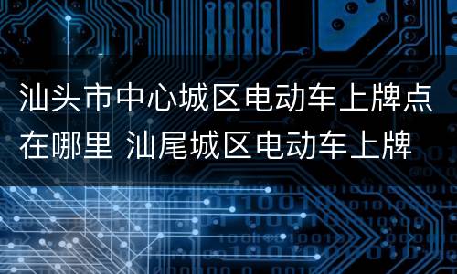 汕头市中心城区电动车上牌点在哪里 汕尾城区电动车上牌