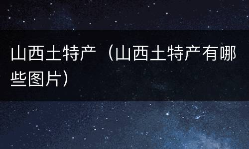 山西土特产（山西土特产有哪些图片）
