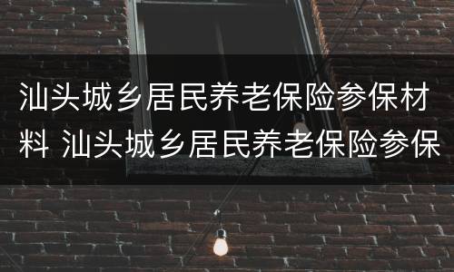 汕头城乡居民养老保险参保材料 汕头城乡居民养老保险参保材料是什么