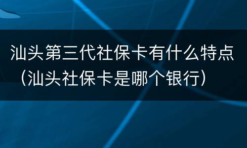 汕头第三代社保卡有什么特点（汕头社保卡是哪个银行）