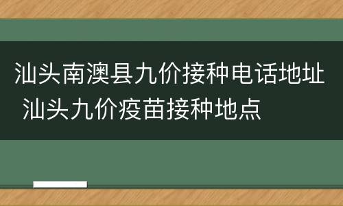 汕头南澳县九价接种电话地址 汕头九价疫苗接种地点