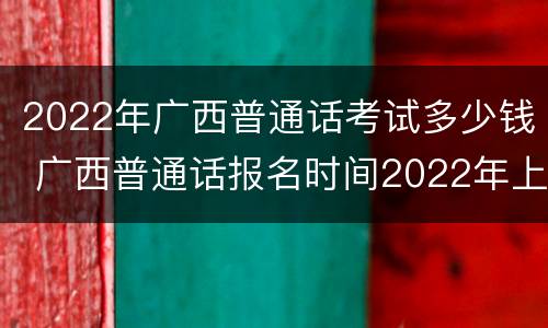 2022年广西普通话考试多少钱 广西普通话报名时间2022年上半年