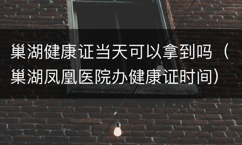 巢湖健康证当天可以拿到吗（巢湖凤凰医院办健康证时间）