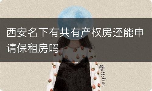 西安名下有共有产权房还能申请保租房吗