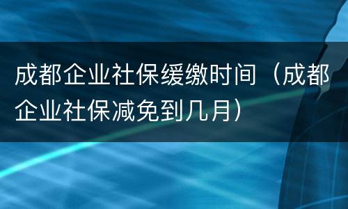 成都企业社保缓缴时间（成都企业社保减免到几月）