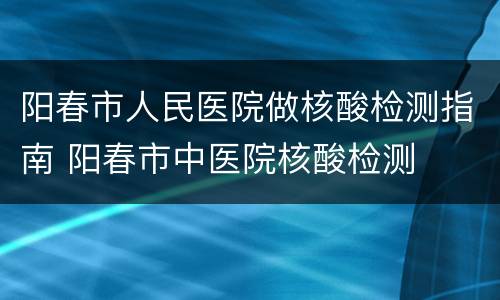 阳春市人民医院做核酸检测指南 阳春市中医院核酸检测