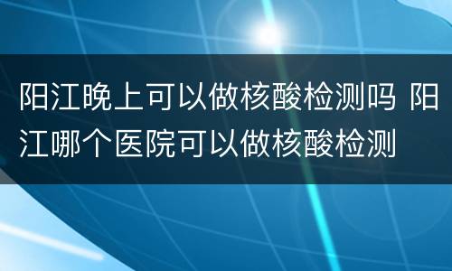 阳江晚上可以做核酸检测吗 阳江哪个医院可以做核酸检测