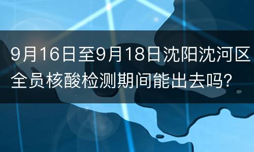 9月16日至9月18日沈阳沈河区全员核酸检测期间能出去吗？