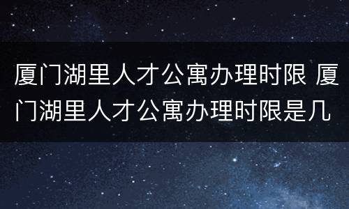 厦门湖里人才公寓办理时限 厦门湖里人才公寓办理时限是几年