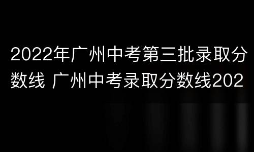 2022年广州中考第三批录取分数线 广州中考录取分数线2021第二批