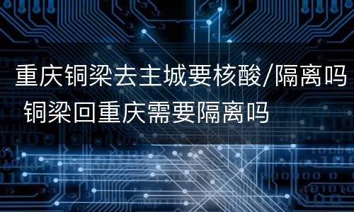 重庆铜梁去主城要核酸/隔离吗 铜梁回重庆需要隔离吗