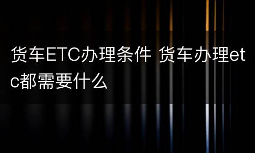 货车ETC办理条件 货车办理etc都需要什么