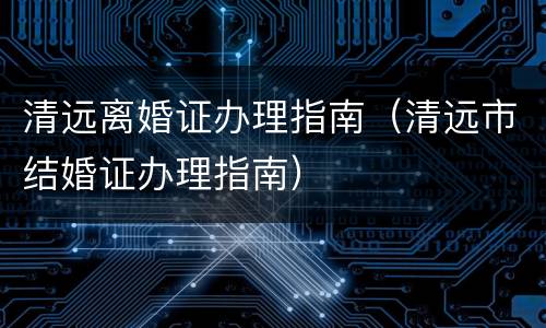 清远离婚证办理指南（清远市结婚证办理指南）