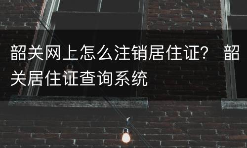 韶关网上怎么注销居住证？ 韶关居住证查询系统
