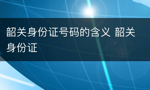 韶关身份证号码的含义 韶关 身份证
