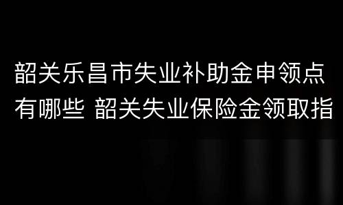 韶关乐昌市失业补助金申领点有哪些 韶关失业保险金领取指南