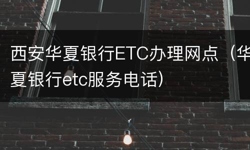 西安华夏银行ETC办理网点（华夏银行etc服务电话）