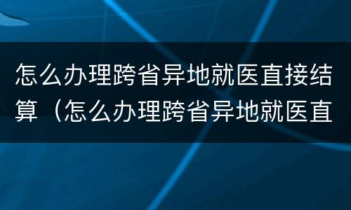 怎么办理跨省异地就医直接结算（怎么办理跨省异地就医直接结算手续）