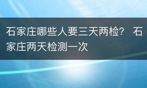 石家庄哪些人要三天两检？ 石家庄两天检测一次