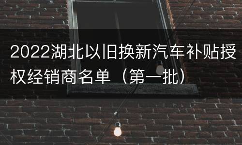 2022湖北以旧换新汽车补贴授权经销商名单（第一批）