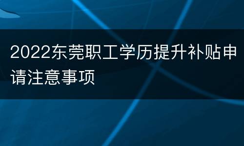 2022东莞职工学历提升补贴申请注意事项