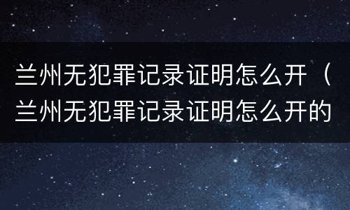 兰州无犯罪记录证明怎么开（兰州无犯罪记录证明怎么开的）