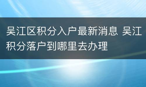 吴江区积分入户最新消息 吴江积分落户到哪里去办理