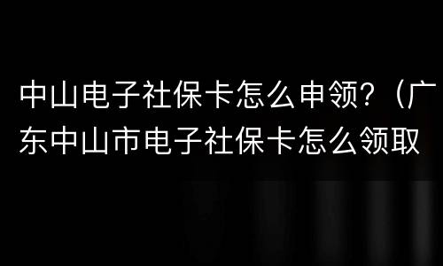 中山电子社保卡怎么申领?（广东中山市电子社保卡怎么领取）