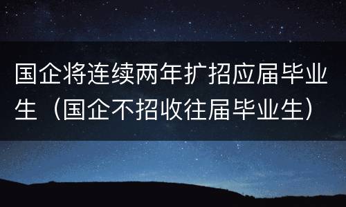 国企将连续两年扩招应届毕业生（国企不招收往届毕业生）