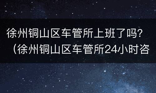 徐州铜山区车管所上班了吗？（徐州铜山区车管所24小时咨询热线）