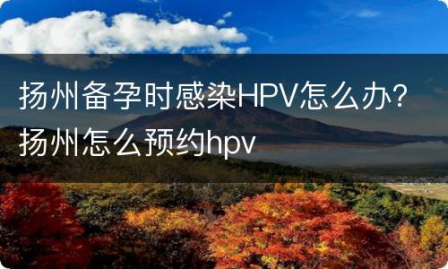 扬州备孕时感染HPV怎么办？ 扬州怎么预约hpv