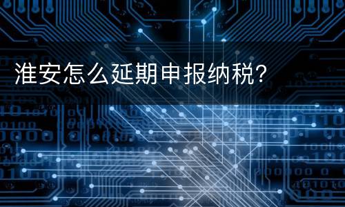 淮安怎么延期申报纳税？