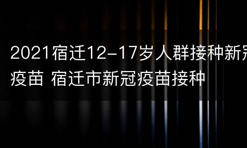2021宿迁12-17岁人群接种新冠疫苗 宿迁市新冠疫苗接种