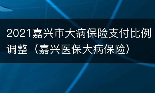 2021嘉兴市大病保险支付比例调整（嘉兴医保大病保险）