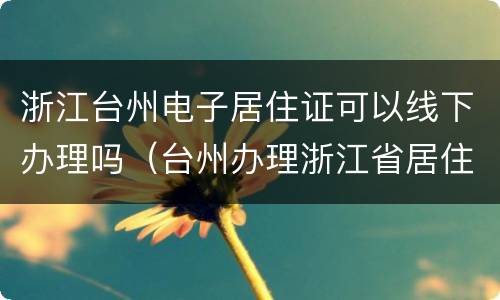 浙江台州电子居住证可以线下办理吗（台州办理浙江省居住证办理条件）