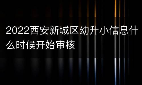 2022西安新城区幼升小信息什么时候开始审核