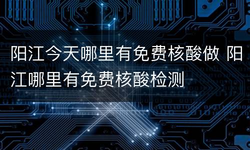 阳江今天哪里有免费核酸做 阳江哪里有免费核酸检测