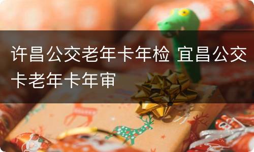 许昌公交老年卡年检 宜昌公交卡老年卡年审