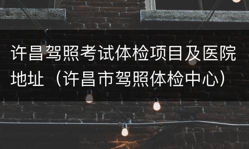 许昌驾照考试体检项目及医院地址（许昌市驾照体检中心）