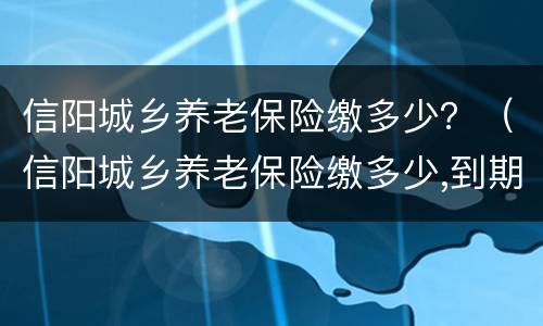 信阳城乡养老保险缴多少？（信阳城乡养老保险缴多少,到期领多少?）