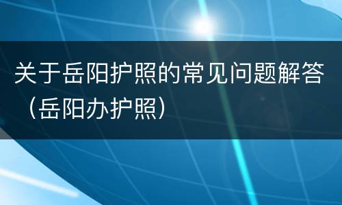 关于岳阳护照的常见问题解答（岳阳办护照）