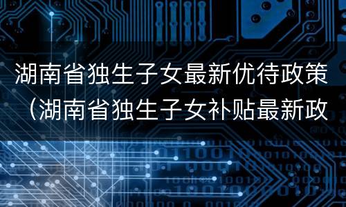 湖南省独生子女最新优待政策（湖南省独生子女补贴最新政策）