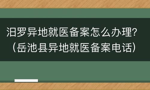 汨罗异地就医备案怎么办理？（岳池县异地就医备案电话）
