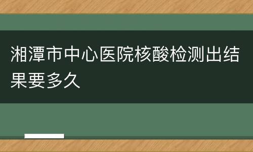 湘潭市中心医院核酸检测出结果要多久