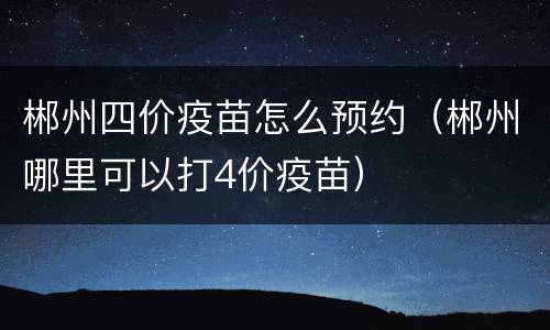 郴州四价疫苗怎么预约（郴州哪里可以打4价疫苗）