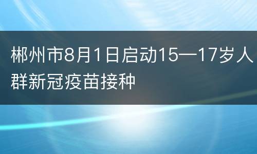 郴州市8月1日启动15—17岁人群新冠疫苗接种