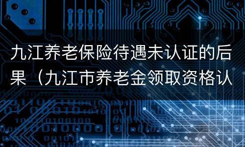 九江养老保险待遇未认证的后果（九江市养老金领取资格认证）